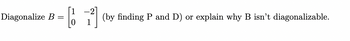 **Problem: Diagonalize the Matrix B**

Given the matrix \( B = \begin{bmatrix} 1 & -2 \\ 0 & 1 \end{bmatrix} \), our objective is to either:

1. Find matrices \( P \) and \( D \) such that \( B = PDP^{-1} \), where \( D \) is a diagonal matrix, and \( P \) is an invertible matrix, or
2. Explain why \( B \) is not diagonalizable.

To find \( P \) and \( D \):

- **Step 1**: Calculate the eigenvalues of matrix \( B \).
- **Step 2**: Determine the eigenvectors corresponding to each eigenvalue.
- **Step 3**: Form matrix \( P \) using the eigenvectors as its columns.
- **Step 4**: Construct the diagonal matrix \( D \) with the eigenvalues on its main diagonal.
  
If there aren't enough linearly independent eigenvectors to form \( P \), then matrix \( B \) is not diagonalizable.