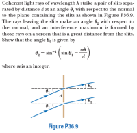 Coherent light rays of wavelength A strike a pair of slits sepa-
rated by distance dat an angle 6, with respect to the normal
to the plane containing the slits as shown in Figure P36.9.
The rays leaving the slits make an angle 0, with respect to
the normal, and an interference maximum is formed by
those rays on a screen that is a great distance from the slits.
Show that the angle 0, is given by
0, = sin- ( sin 0,
where mis an integer.
Figure P36.9
