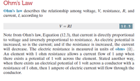 Ohm's Law
Ohm's law describes the relationship among voltage, V, resistance, R, and
current, I, according to
V = RI
12.3
Note from Ohm's law, Equation (12.3), that current is directly proportional
to voltage and inversely proportional to resistance. As electric potential is
increased, so is the current; and if the resistance is increased, the current
will decrease. The electric resistance is measured in units of ohms (N).
An element with 1 ohm resistance allows a current flow of 1 amp when
there exists a potential of 1 volt across the element. Stated another way,
when there exists an electrical potential of 1 volt across a conductor with a
resistance of 1 ohm, then 1 ampere of electric current will flow through the
conductor.
