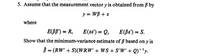 5. Assume that the measurement vector y is obtained from ß by
y = WB + 8
where
E(BB') = R,
E(e8') = Q, E(Be') = S.
Show that the minimum-variance estimate of ß based on y is
B = (RW' + S)(WRW' + WS + S'W' + Q)-'y.
