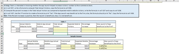 34
35
A
36
37
38
28
29 Strategy Team is interested in knowing whether the app launch helped increase visitors' number to the e-commerce store.
30 (e) In cell E37, write a formula to compute Total Actual Visitors, copy the formula to cell E38.
39
40
41
42
43
44
45
46
47
B
31 (f) Compute the percent increase in the Total Actual Visitors as compared to Expected mobile website visitors, write the formula in cell G37 and copy to cell G38.
(g) In cell H37, Use the IF Function to create a formula to print "Yes" if the App Launch was beneficial to the firm; else, the formula should print "No". Copy the formula to cell H38.
32 Hint: If the Percent increase is positive, then the launch is beneficial; else, it is not beneficial.
Year
2018
2019
Actual Mobile
Website Visitor
Year
2018
2019
48219
49000
D
Mobile App Actual
Visitors
Actual Mobile
Website Visitor
48219
49000
13500
28000
Table 7
Total Actual
Visitors
Mobile App Actual
Visitors
13500
28000
Expected Mobile Percentage
Visitors
Increase
Total Actual
Visitors
G
0
0
Sample Answer
61719
77000
H
Expected Mobile Percentage
Visitors
Increase
56417
70539
Was Launch of App
beneficial to the firm?
Was Launch of App
beneficial to the firm?
9.40% Yes
9.16% Yes
M
P