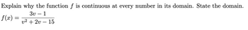 ### Continuity of the Function \( f(v) \)

**Problem Statement:**
Explain why the function \( f \) is continuous at every number in its domain. State the domain.

\[ f(v) = \frac{3v - 1}{v^2 + 2v - 15} \]

**Solution Explanation:**

To determine the continuity of the function \( f \) at every number in its domain, first, we need to identify the domain of the function. The function \( f \) is given as a rational function. Rational functions are continuous everywhere they are defined. The function is defined for all real numbers \( v \) except where the denominator is zero.

1. **Find the Domain:**
   To find where the denominator is zero, solve the equation \( v^2 + 2v - 15 = 0 \):
   \[
   v^2 + 2v - 15 = 0
   \]
   Factorize the quadratic expression:
   \[
   (v + 5)(v - 3) = 0
   \]
   Set each factor equal to zero:
   \[
   v + 5 = 0 \quad \Rightarrow \quad v = -5
   \]
   \[
   v - 3 = 0 \quad \Rightarrow \quad v = 3
   \]
   Therefore, the denominator is zero at \( v = -5 \) and \( v = 3 \).

2. **State the Domain:**
   Since the function \( f(v) \) is undefined where the denominator is zero, the domain of \( f \) is all real numbers except \( v = -5 \) and \( v = 3 \):
   \[
   \text{Domain: } v \in \mathbb{R} \setminus \{-5, 3\}
   \]

3. **Continuity:**
   The function \( f(v) \) is continuous at every point in its domain. This is because for rational functions, continuity is determined by the denominator. As long as the denominator is not zero, the function is continuous. So, for all \( v \) in the domain \( \mathbb{R} \setminus \{-5, 3\} \), the function is continuous.

In conclusion, the function \( f(v) \) is continuous at every