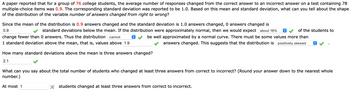 A paper reported that for a group of 76 college students, the average number of responses changed from the correct answer to an incorrect answer on a test containing 78
multiple-choice items was 0.9. The corresponding standard deviation was reported to be 1.0. Based on this mean and standard deviation, what can you tell about the shape
of the distribution of the variable number of answers changed from right to wrong?
of the students to
Since the mean of the distribution is 0.9 answers changed and the standard deviation is 1.0 answers changed, 0 answers changed is
0.9
standard deviations below the mean. If the distribution were approximately normal, then we would expect about 16%
change fewer than 0 answers. Thus the distribution cannot
be well approximated by a normal curve. There must be some values more than
answers changed. This suggests that the distribution is positively skewed
1 standard deviation above the mean, that is, values above 1.9
î
How many standard deviations above the mean is three answers changed?
2.1
What can you say about the total number of students who changed least three answers from correct to incorrect? (Round your answer dow to the nearest whole
number.)
At most 1
X students changed at least three answers from correct to incorrect.