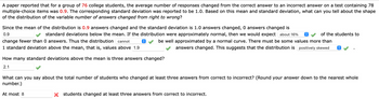 ### Analysis of Answer Changes in a Multiple-Choice Test

In a study involving 76 college students, data revealed that the average number of responses changed from correct to incorrect on a 78-item multiple-choice test was 0.9. The standard deviation was recorded at 1.0. Based on this mean and standard deviation, we aim to understand the distribution shape of the variable number of answers changed from correct to incorrect.

#### Distribution Analysis

- **Mean and Standard Deviation Interpretation:**
  - Given the mean (μ) is 0.9 and the standard deviation (σ) is 1.0, a change of 0 answers is 0.9 standard deviations below the mean (0.9 - 0.9 = 0).
  
- **Normal Distribution Assumption:**
  - If the distribution was normal, approximately 16% of students would change fewer than 0 answers. However, changing fewer than 0 answers is not logical, a hint that the distribution is not normal.
  
- **Skewness of Distribution:**
  - Values exceeding one standard deviation above the mean are those above 1.9 answers changed (0.9 + 1.0 = 1.9). Given some students change more than 1.9 answers, this indicates the distribution is positively skewed.

#### Standard Deviations From Mean

- **Calculation for Three Answers Changed:**
  - To find how many standard deviations from the mean is three answers: \((3 - 0.9) / 1.0 = 2.1\). Thus, three answers changed is 2.1 standard deviations above the mean.

#### Estimating Students Changing More Answers

- **Students Changing at Least Three Answers:**
  - Considering the data, the number of students changing at least three answers from correct to incorrect is estimated to be at most 8 (rounded down to the nearest whole number).

This analysis helps us understand student behavior regarding answer changes and the resultant distribution characteristics in academic assessments.