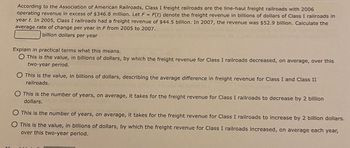 According to the Association of American Railroads, Class I freight railroads are the line-haul freight railroads with 2006
operating revenue in excess of $346.8 million. Let F = F(t) denote the freight revenue in billions of dollars of Class I railroads in
year t. In 2005, Class I railroads had a freight revenue of $44.5 billion. In 2007, the revenue was $52.9 billion. Calculate the
average rate of change per year in F from 2005 to 2007.
billion dollars per year
Explain in practical terms what this means.
O This is the value, in billions of dollars, by which the freight revenue for Class I railroads decreased, on average, over this
two-year period.
O This is the value, in billions of dollars, describing the average difference in freight revenue for Class I and Class II
railroads.
O This is the number of years, on average, it takes for the freight revenue for Class I railroads to decrease by 2 billion
dollars.
This is the number of years, on average, it takes for the freight revenue for Class I railroads to increase by 2 billion dollars.
This is the value, in billions of dollars, by which the freight revenue for Class I railroads increased, on average each year,
over this two-year period.