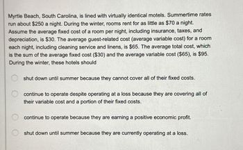 Myrtle Beach, South Carolina, is lined with virtually identical motels. Summertime rates
run about $250 a night. During the winter, rooms rent for as little as $70 a night.
Assume the average fixed cost of a room per night, including insurance, taxes, and
depreciation, is $30. The average guest-related cost (average variable cost) for a room
each night, including cleaning service and linens, is $65. The average total cost, which
is the sum of the average fixed cost ($30) and the average variable cost ($65), is $95.
During the winter, these hotels should
shut down until summer because they cannot cover all of their fixed costs.
continue to operate despite operating at a loss because they are covering all of
their variable cost and a portion of their fixed costs.
continue to operate because they are earning a positive economic profit.
shut down until summer because they are currently operating at a loss.