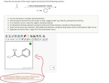 Draw the structure(s) of the major organic product(s) of the following reaction.
1. lithium diisopropylamide/ hexane
Br
2.1 eq.
You do not have to consider stereochemistry.
⚫ Omit products derived from the acidic or basic reagent itself, e.g. HN(i-Pr), derived from N(i-Pr)2.
If no reaction occurs, draw the organic starting material.
• If substantial starting material is present at the end of the reaction, include it in the products.
Draw one structure per sketcher. Add additional sketchers using the drop-down menu in the bottom right corner.
• Separate structures with + signs from the drop-down menu.
H3C
ChemDoodle
000
An error has been detected in your answer. Check for typos,
miscalculations etc. before submitting your answer.