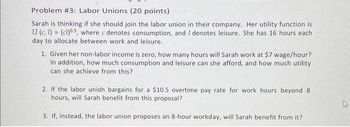 Problem #3: Labor Unions (20 points)
Sarah is thinking if she should join the labor union in their company. Her utility function is
U (c, 1) = (cl)05, where c denotes consumption, and I denotes leisure. She has 16 hours each
day to allocate between work and leisure.
1. Given her non-labor income is zero, how many hours will Sarah work at $7 wage/hour?
In addition, how much consumption and leisure can she afford, and how much utility
can she achieve from this?
2. If the labor unioh bargains for a $10.5 overtime pay rate for work hours beyond 8
hours, will Sarah benefit from this proposal?
3. If, instead, the labor union proposes an 8-hour workday, will Sarah benefit from it?