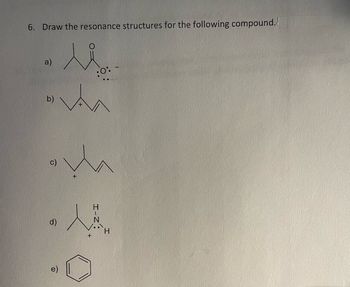 **Problem 6:** Draw the resonance structures for the following compound.

**a)** Structure shows a carbonyl group with an oxygen anion. The compound has a ketone with an additional single bond to an oxygen, which bears a negative charge and two lone pairs.

**b)** Structure depicts a carbocation on a branched carbon chain, indicating a positive charge on the second carbon atom from the left.

**c)** Structure similar to (b) but with a different branching pattern, showing a carbocation at the third carbon atom from the left.

**d)** Structure includes a nitrogen atom bonded to two hydrogen atoms, forming an ammonium ion. The nitrogen has a positive charge and one lone pair.

**e)** Structure shows a benzene ring with alternating single and double bonds, representing the classic aromatic structure.

Each of these drawings represents potential resonance forms or related structures given the prompts, showcasing the movement of electrons within the compounds.