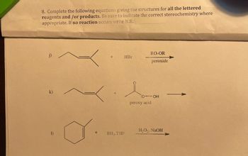 8. Complete the following equations giving the structures for all the lettered
reagents and /or products. Be sure to indicate the correct stereochemistry where
appropriate. If no reaction occurs write N.R.
j)
k)
1)
+
HBr
BH, THF
RO-OR
peroxide
peroxy acid
-OH
H₂O₂, NaOH