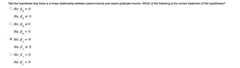 Test the hypothesis that there is a linear relationship between parent income and recent graduate income. Which of the following is the correct statement of the hypotheses?
O Ho: P 0
0
0
Ha: B
Ho: P
Ha: B
0
0
0
● Ho: P₁
-
0
= 0
= 0
Ha: B, 0
1
Ho: p₁ <0
1
Ha: B, > 0
1