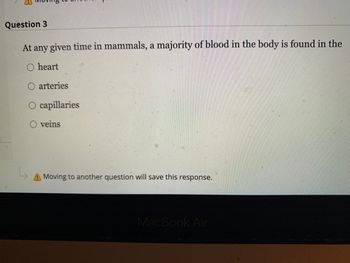 Question 3
At any given time in mammals, a majority of blood in the body is found in the
heart
O arteries
L₂
capillaries
O veins
Moving to another question will save this response.
MacBook Air