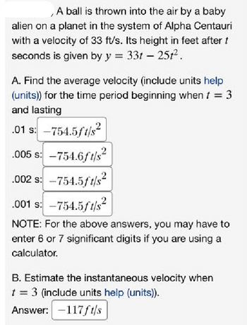 A ball is thrown into the air by a baby
alien on a planet in the system of Alpha Centauri
with a velocity of 33 ft/s. Its height in feet after t
seconds is given by y = 33t - 251².
A. Find the average velocity (include units help
(units)) for the time period beginning when t = 3
and lasting
.01 s: -754.5ft/s²
.005 s: -754.6ft/s²
.002 s: -754.5ft/s²
.001 s: -754.5ft/s²
NOTE: For the above answers, you may have to
enter 6 or 7 significant digits if you are using a
calculator.
2
B. Estimate the instantaneous velocity when
t = 3 (include units help (units)).
Answer: -117ft/s