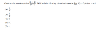 Consider the function f(z) =
(A) 2.
ද
¥ r al- NF SH
(B)
(C) 0.
(D) 2i.
(E) i.
3z + 2i
z²+1
Which of the following values is the residue Res f(y) of f(y) at z0 = i.
z=20