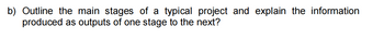 b) Outline the main stages of a typical project and explain the information
produced as outputs of one stage to the next?