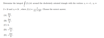 Determine the integral f(z) dz around the clockwisely oriented triangle with the vertices ₁ = -1, 22 =
22i and 23 = 2i,
Σπί
(A) 9
2πi
3
(B)
(C) 0.
2πi
(D) 3
2πi
(E) – 2Ti
9
7
where f(2)=
1
z(z - 3)²*
Choose the correct answer.