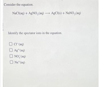 Consider the equation.
NaCl(aq) + AgNO3(aq) → AgCl(s) + NaNO3(aq)
Identify the spectator ions in the equation.
Cl(aq)
Ag+ (aq)
NO3(aq)
Na+ (aq)