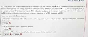 Hint(s) Check My Work
USA Today reports that the average expenditure on Valentine's Day was expected to be $100.89. Do male and female consumers differ in
the amounts they spend? The average expenditure in a sample survey of 52 male consumers was $131.22, and the average expenditure
in a sample survey of 39 female consumers was $63.54. Based on past surveys, the standard deviation for male consumers is assumed to
be $35, and the standard deviation for female consumers is assumed to be $10. The z value is 2.576.
Round your answers to 2 decimal places.
a. What is the point estimate of the difference between the population mean expenditure for males and the population mean expenditure
for females?
10.10
b. At 99% confidence, what is the margin of error?
17.29
c. Develop a 99% confidence interval for the difference between the two population means.
49.74
to 76.17