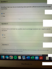 Question 1
According to Say's Law, the act of producing output generates sufficient income to ensure all output
is purchased.
True
False
Question 2
A country that is a net lender has a positive value for net foreign investment, but a negative value for
net exports.
True
O False
Question 3
If a deficit-financed increase in government spending leads to an increase in the international value
of the dollar, net exports will likely decrease.
W
MacBook Air
