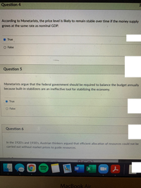 Question 4
According to Monetarists, the price level is likely to remain stable over time if the money supply
grows at the same rate as nominal GDP.
True
O False
Question 5
Monetarists argue that the federal government should be required to balance the budget annually
because built-in stabilizers are an ineffective tool for stabilizing the economy.
True
O False
Question 6
In the 1920's and 1930's, Austrian thinkers argued that efficient allocation of resources could not be
carried out without market prices to guide resources.
MacBook Air
