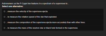 Astronomers us the P-Cygni line features in a spectrum of a supernova to...
Select one alternative:
...measure the velocity of the supernova ejecta.
...to measure the rotation speed of the star that exploded.
...measure the composition of the supernova ejecta more accurately than with other lines.
...to measure the mass of the neutron star or black hole formed in the supernova.