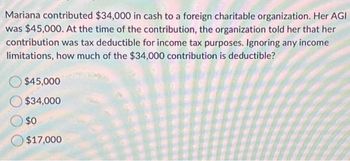 Mariana contributed $34,000 in cash to a foreign charitable organization. Her AGI
was $45,000. At the time of the contribution, the organization told her that her
contribution was tax deductible for income tax purposes. Ignoring any income
limitations, how much of the $34,000 contribution is deductible?
$45,000
$34,000
$0
$17,000