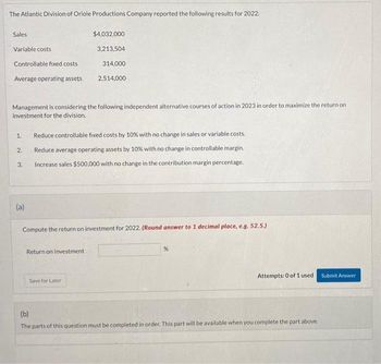 The Atlantic Division of Oriole Productions Company reported the following results for 2022:
Sales
Variable costs
Controllable fixed costs
Average operating assets
Management is considering the following independent alternative courses of action in 2023 in order to maximize the return on
investment for the division.
1.
2.
3.
(a)
$4,032,000
3,213,504
314,000
2,514,000
Reduce controllable fixed costs by 10% with no change in sales or variable costs..
Reduce average operating assets by 10% with no change in controllable margin.
Increase sales $500,000 with no change in the contribution margin percentage.
Compute the return on investment for 2022. (Round answer to 1 decimal place, e.g. 52.5.)
Return on Investment
Save for Later
%
Attempts: 0 of 1 used Submit Answer
(b)
The parts of this question must be completed in order. This part will be available when you complete the part above.