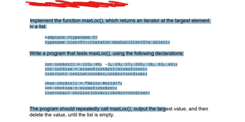 Implement the function maxLoc(), which returns an iterator at the largest element
in a list.
template <typename T>
typename list<T>::iterator maxLoc(list<T>& aList);
Write a program that tests maxLoc(), using the following declarations:
int intArr[] = {23, 49, -3, 29, 17, 200, 38, 93, 40);
int intSize = sizeof(intArr) /sizeof(int);
list<int> intList (intArr, intArr+intSize);
char chrArr[] = "Hello World!";
int chrSize = sizeof (chrArr);
list<char> chrList (chrArr, chrArr+chrSize);
The program should repeatedly call maxLoc(), output the largest value, and then
delete the value, until the list is empty.