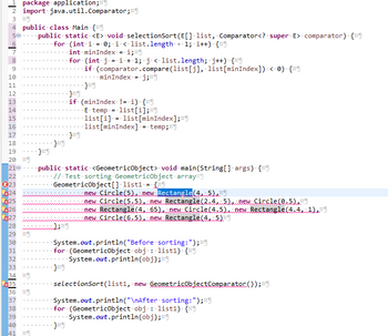 1 package application;
2 import java.util.Comparator;
3 ¤¶
4 public class Main {9
50
public static <E> void selectionSort (E[] list, Comparator<?. super. E> comparator). {9
for (int i = 0; i < list.length 1; i++) {9
int minIndex = i;
6
7
8
9
10
11
12
13
14
15
16
17
18
19
20 ¤¶
210
22
X23
24
25
26
27
28
29
30
31
32
33
34
x35
36
37
38
39
40
41 ¤¶
x
2
for (int j =i+1; j<·list.length; j++) {¤9
if (comparator.compare(list[j], list[minIndex]) < 0) {
minIndex = •j;ng
}ng
}*9
if (minIndex != i) {9
·E· temp·=·list[i];*9
·list[i] = list [minIndex];
.list[minIndex] = temp;
·}x9
public static <GeometricObject> void main(String[] args) {9
.//. Test sorting GeometricObject array
GeometricObject[] list1 = {
new Circle(5), new Rectangle(4, 5),
new Circle(5.5), new Rectangle(2.4, 5), new Circle(0.5)
new Rectangle(4, 65), new Circle (4.5) new Rectangle(4.41),FI
new Circle(6.5), new Rectangle(4, 5)
System.out.println("Before sorting:");"
for. (GeometricObject obj: list1). {9
System.out.println (obj);
selectionSort (list1, new GeometricObjectComparatoc());
System.out.println("\nAfter sorting:");
for (GeometricObject obj: list1). {9
System.out.println(obj);
}¤¶