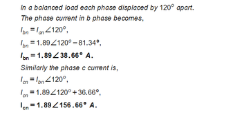 In a balanced load each phase displaced by 120° apart.
The phase current in b phase becomes,
Ibn = an <120°,
val
= 1.89/120° -81.34°,
bn = 1.8938.66° A.
Similarly the phase c current is,
cn = bn <120°,
Ion=1.89/120° +36.66°,
Icn = 1.89156.66° A.