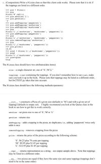 1. (Composition) Write a Pizza class so that this client code works. Please note that it is ok if
the toppings are listed in a different order.
>>> pie = Pizza()
>>> pie
Pizza('M',set())
>>> pie.setSize('L')
>>> pie.getSize()
'L'
>>> pie.addTopping('pepperoni')
>>> pie.addTopping('anchovies')
>>> pie.addTopping( 'mushrooms')
>>> pie
Pizza('L',{'anchovies',
>>> pie.addTopping('pepperoni')
>>> pie
Pizza('L',{'anchovies',
>>> pie.removeTopping('anchovies')
>>> pie
Pizza('L',{'mushrooms'
>>> pie.price()
'mushrooms'
'pepperoni'})
'mushrooms',
pepperoni'})
pepperoni'})
16.65
>>> pie2 = Pizza('L',{'mushrooms','pepperoni'})
>>> pie2
Pizza('L',{ 'mushrooms', 'pepperoni'})
>>> pie==pie2
True
The Pizza class should have two attributes(data items):
size - a single character str, one of 'S’,’M',L"
toppings – a set containing the toppings. If you don’t remember how to use a set, make
sure you look it up in the book. Please note that toppings may be listed in a different order,
but hw2TEST.py takes that into account.
The Pizza class should have the following methods/operators):
init
toppings (defaults to empty set). I highly recommend you look at the Queue class in the
book to see how to get this to work correctly.
- constructs a Pizza of a given size (defaults to 'M’) and with a given set of
setSize – set pizza size to one of 'S’,’M’or 'L'
getSize – returns size
addTopping – adds a topping to the pizza, no duplicates, i.e., adding 'pepperoni' twice only
adds it once
removeTopping – removes a topping from the pizza
price – returns the price of the pizza according to the following scheme:
'S': $6.25 plus 70 cents per topping
'M': $9.95 plus $1.45 per topping
'L': $12.95 plus $1.85 per topping
repr_ - returns representation as a string – see output sample above. Note that toppings
may be listed in a different order.
eq_ - two pizzas are equal if they have the same size and same toppings (toppings don't
need to be in the same order)
