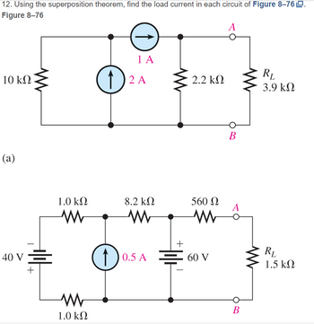 12. Using the superposition theorem, find the load current in each circuit of Figure 8-76 LD.
Figure 8-76
A
10 ΚΩ
(a)
40 v Ξ
V
+
1.0 ΚΩ
Μ
Μ
1.0 ΚΩ
Ε
14
1) 2 A
Α
8.2 ΚΩ
Μ
+
2.2 ΚΩ
560 Ω
Μ
1)0.5A Ξ60 V
B
A
B
RL
3.9 ΚΩ
RL
1.5 ΚΩ