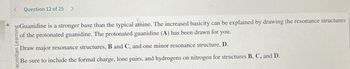 Question 12 of 25 >
bo Guanidine is a stronger base than the typical atñine. The increased basicity can be explained by drawing the resonance structures
of the protonated guanidine. The protonated guanidine (A) has been drawn for you.
lacmillan Learning
Draw major resonance structures, B and C, and one minor resonance structure, D.
Be sure to include the formal charge, lone pairs, and hydrogens on nitrogen for structures B, C, and D.