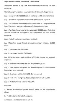 Topic: Journal Entries, T-Accounts, Trial Balance
Sandy Bell opened a "Zip Line" eco-adventure park in July – a new
company.
The following transactions occurred in the first month of operations:
July 1 Sandy invested $1,000 cash in exchange for 50 common shares.
July 1 Purchased equipment on account - $15,000 due August 1.
July 2 The company borrowed $25,000 in the form of a long-term bank
loan. The money was planned to pay off the equipment loan.
July 5 Purchased insurance for the year: paid $8,000 cash. (Note this
amount should not be expensed as it represents an asset to the
company.
July 8 Paid off equipment purchased on July 1.
July 9 Took first group through an adventure tour. Collected $1,000
cash.
July 12 Purchased fuel: $500 cash.
July 16 Purchased supplies: $100 cash.
July 18 Sandy took a cash dividend of $1,000 to pay for personal
expenses.
July 20 Received but did not pay the telephone bill, $200.
July 21 Took another tour group out. Billed the group $2,000. Payment
has not yet been received.
July 26 Received a utilities bill: $250. Did not pay yet.
July 28 Took out a tour group. Received payment in full: $1,500.
July 31 Paid employees' salaries of $3,000.
Required:
a.) Record all necessary journal entries based on the transactions
above.
b.) Post the transactions to T-Accounts.
c.) Prepare a trial balance dated July 31.
