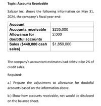 Topic: Accounts Receivable
Salazar Inc. shows the following information on May 31,
2024, the company's fiscal year-end:
Account
Accounts receivable
$235,000
Allowance for
2,000
doubtful accounts
$1,850,000
Sales ($448,000 cash
sales)
The company's accountant estimates bad debts to be 2% of
credit sales.
Required:
a.) Prepare the adjustment to allowance for doubtful
accounts based on the information above.
b.) Show how accounts receivable, net would be disclosed
on the balance sheet.
