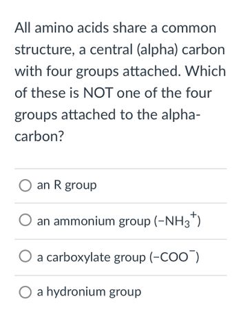 All amino acids share a common
structure, a central (alpha) carbon
with four groups attached. Which
of these is NOT one of the four
groups attached to the alpha-
carbon?
O an R group
an ammonium group (-NH3+)
O a carboxylate group (-COO)
a hydronium group