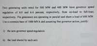 Two generating units rated for 500 MW and 400 MW have governor speed
regulation of 6.0 and 6.4 percent, respectively, from no-load to full-load,
respectively. The generators are operating in paral lel and share a load of 600 MW.
Use a common base of 1000 MVA and assuming free governor action, justify:
i) the new governor speed regulation.
ii) the load shared by each unit.
