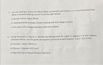 5. You are heating a mixture of (flammable) cyclohexane and toluene in a round bottomed flask.
What is the best heating source? Circle the right answer.
a. Bunsen burner (open flame)
b. Heating Mantle (includes circular heating well and voltage control)
d. Hot plate with voltage regulation (flat hot surface)
ON
6. Using the graph in Figure 1, identify the boiling point for water in degrees C at the locations
indicated below. Use the given atmospheric pressure at each location. (1atm =101.3 kPa)
a) Houston, Texas (740 torr)
b) Denver, Colorado (615 torr)
c) Near the top of Mount Everest (250 torr).