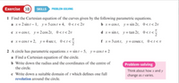 Exercise 08) SKILLS Po
I Find the Cartesian equation of the curves given by the following parametric equations.
x2 sin -1. y = Scost+4, 0<r<2r
ex cost, y2 cos 2r, 0<r<2r
x cost, y sin 21, 0<r<2r
4x sin t, y=tan 21. 0<r<
ex- cost + 2. y=4 sec t, 0<t<
I x= 3cott, ycosecet, O<Ier
2 A circle has parametric equations x sin t - 5, y cost+ 2
a Find a Cartesian equation of the circle.
Write down the radius and the coordinates of the centre of
Problem solving
the circle
e Write down a suitable domain of which defines one full
revolution around the circle.
Think about how x and y
change as varies.
