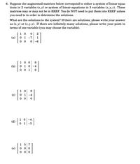 6. Suppose the augmented matrices below correspond to either a system of linear equa-
tions in 2 variables (x, y) or system of linear equations in 3 variables (x, y,z). These
matrices may or may not be in RREF. You
you need to in order to determine the solutions.
NOT need to put them into RREF unless
What are the solutions to the system? If there are solutions, please write your answer
as (x, y) or (x, y,z). If there are infinitely many solutions, please write your point in
terms of one variable (you may choose the variable).
1 0
0 1 -7
0 0
2
(a)
1
-6
1 0 0
0 1 0-4
0 0 1
9
(b)
9
1 0
(c)
0 1
-4
0 0
1 0 -4
(d)
0 1 -3
1 5 7
0 0 0
0 0 0
(e)
