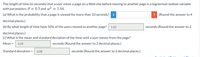 The length of time (in seconds) that a user views a page on a Web site before moving to another page is a lognormal random variable
with parameters 0 = 0.5 and a? = 1.44.
(a) What is the probability that a page is viewed for more than 10 seconds? i
! (Round the answer to 4
decimal places.)
(b) By what length of time have 50% of the users moved to another page?
1.65
seconds (Round the answer to 2
decimal places.)
(c) What is the mean and standard deviation of the time until a user moves from the page?
Mean =
3.39
seconds (Round the answer to 2 decimal places.)
Standard deviation =
6.08
seconds (Round the answer to 2 decimal places.)
