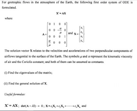 For geotrophic flows in the atmosphere of the Earth, the following first order system of ODE is
formulated.
X' = AX
where
1
X2
and X=
A =
1
X3
X4
The solution vector X relates to the velocities and accelerations of two perpendicular components of
airflows tangential to the surface of the Earth. The symbols u and a represent the kinematic viscosity
of air and the Coriolis constant; and both of them can be assumed as constants.
(i) Find the eigenvalues of the matrix;
(ii) Find the general solution of X.
Useful formulas:
X 3D АХ; det(А - 11) %3D 0; Х-с,х, +с, X, +......., X, and
