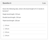 2 pts
Question 6
Given the following data, what is the bond length of C-C bonds in
benzene?
Single bond length: 154 pm
Double bond length: 134 pm
Triple bond length: 120 pm
154 pm
120 pm
142 pm
134 pm
