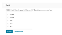 Part A
A 0.325 L flask filled with gas at 0.914 atm and 19 °C contains
mol of gas.
O 0.0148
O 0.0124
9.42
12.4
O 80.7
Submit
Request Answer
