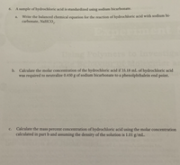 6.
A sample of hydrochloric acid is standardized using sodium bicarbonate.
Write the balanced chemical equation for the reaction of hydrochloric acid with sodium bi-
carbonate, NaHCO,.
a.
Iment
b. Calculate the molar concentration of the hydrochloric acid if 35.18 mL of hydrochloric acid
was required to neutralize 0.450 g of sodium bicarbonate to a phenolphthalein end point.
Calculate the mass percent concentration of hydrochloric acid using the molar concentration
calculated in part b and assuming the density of the solution is 1.01 g/mL.
c.
