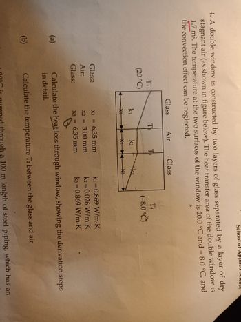 4. A double window is constructed by two layers of glass separated by a layer of dry
stagnant air (as shown in figure below). The heat transfer area of the double window is
1.7 m². The temperature at the two surfaces of the window is 20.0 °C and - 8.0 °C, and
the convection effect can be neglected.
(a)
(b)
T₁
(20 °C)
Glass:
Air:
Glass:
Glass
k1
X+
Te
Air
k2
T3
X1 = 6.35 mm
X2 =
3.00 mm
X3 = 6.35 mm
Glass
k3
X3
School of Applied Science
T4
(-8.0°C)
k₁=0.869 W/m-K
k2 = 0.026 W/m.K
k3= 0.869 W/m.K
Calculate the heat loss through window, showing the derivation steps
in detail.
Calculate the temperature T2 between the glass and air
through a 100 m length of steel piping, which has an