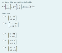 Let A and B be two matrices defined by
1 1
21
A
0 3
, then ATB-1=
5 2
Select one:
O a.
3
15 -6
O b.
2
-1
- 13 5
O c.
6 – 15
-
2 -6
d.
-3 1
- 15 6
-2 1
е.
13 -5
