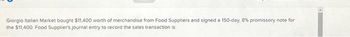 Giorgio Italian Market bought $11,400 worth of merchandise from Food Suppliers and signed a 150-day, 8% promissory note for
the $11,400. Food Supplier's journal entry to record the sales transaction is