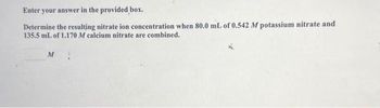 Enter your answer in the provided box.
Determine the resulting nitrate ion concentration when 80.0 mL of 0.542 M potassium nitrate and
135.5 mL of 1.170 M calcium nitrate are combined.
M