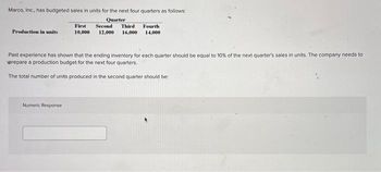 Marco, Inc., has budgeted sales in units for the next four quarters as follows:
Quarter
Production in units
First Second Third Fourth
10,000 12,000 16,000 14,000
Past experience has shown that the ending inventory for each quarter should be equal to 10% of the next quarter's sales in units. The company needs to
prepare a production budget for the next four quarters.
The total number of units produced in the second quarter should be:
Numeric Response